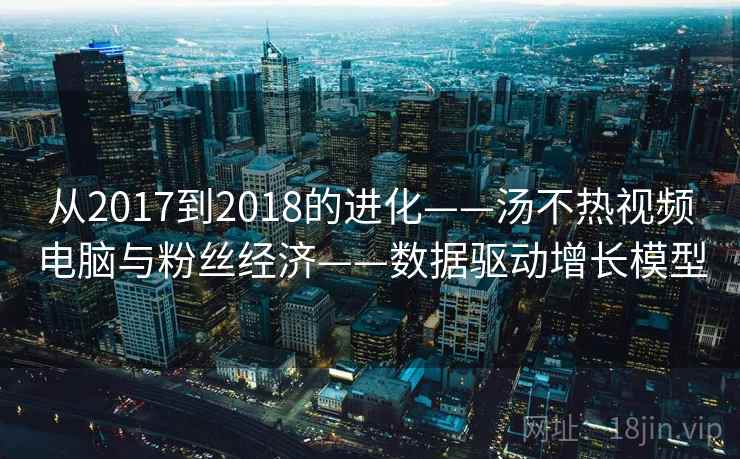 从2017到2018的进化——汤不热视频电脑与粉丝经济——数据驱动增长模型 从2017到2018的进化——汤不热视频电脑与粉丝经济——数据驱动增长模型