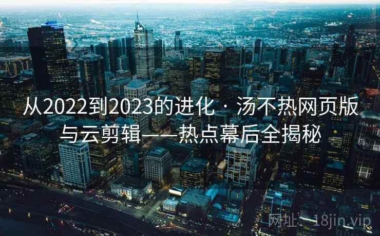 从2022到2023的进化 · 汤不热网页版与云剪辑——热点幕后全揭秘 从2022到2023的进化 · 汤不热网页版与云剪辑——热点幕后全揭秘
