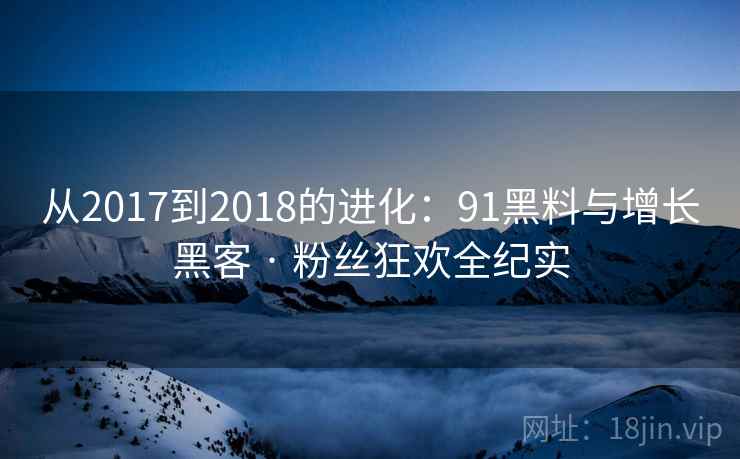 从2017到2018的进化:91黑料与增长黑客 · 粉丝狂欢全纪实 从2017到2018的进化:91黑料与增长黑客 · 粉丝狂欢全纪实