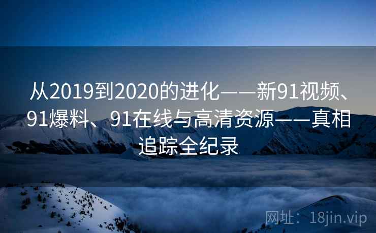 从2019到2020的进化——新91视频、91爆料、91在线与高清资源——真相追踪全纪录