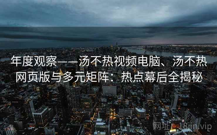 年度观察——汤不热视频电脑、汤不热网页版与多元矩阵:热点幕后全揭秘 年度观察——汤不热视频电脑、汤不热网页版与多元矩阵:热点幕后全揭秘