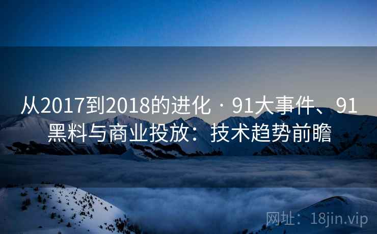 从2017到2018的进化 · 91大事件、91黑料与商业投放：技术趋势前瞻