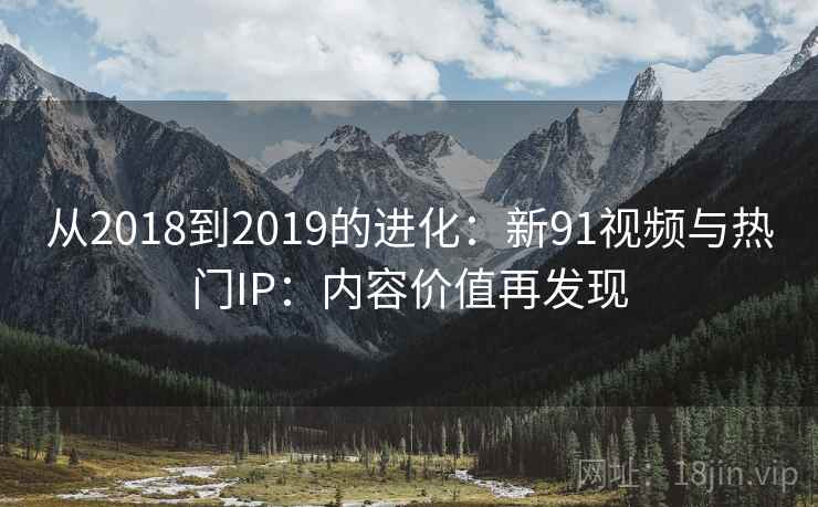 从2018到2019的进化:新91视频与热门IP:内容价值再发现 从2018到2019的进化:新91视频与热门IP:内容价值再发现