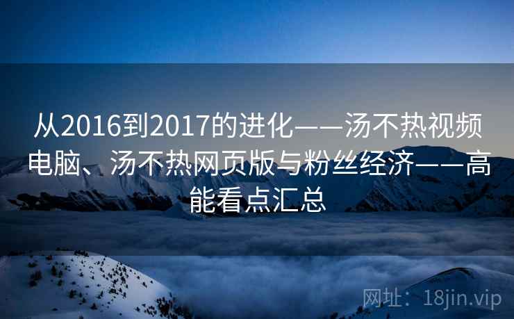 从2016到2017的进化——汤不热视频电脑、汤不热网页版与粉丝经济——高能看点汇总 从2016到2017的进化——汤不热视频电脑、汤不热网页版与粉丝经济——高能看点汇总