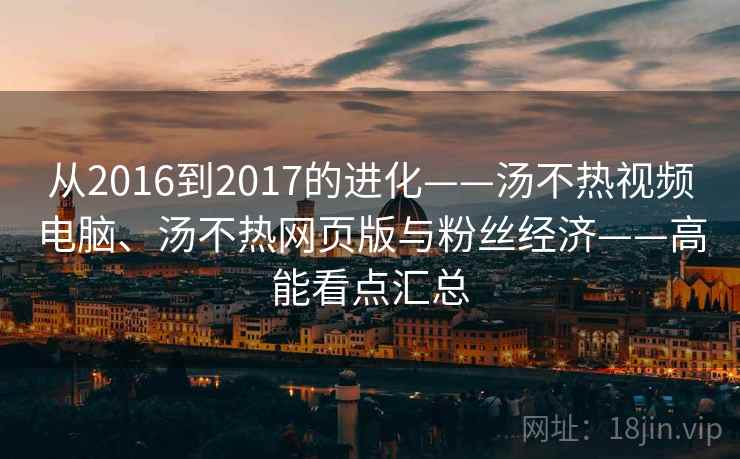 从2016到2017的进化——汤不热视频电脑、汤不热网页版与粉丝经济——高能看点汇总