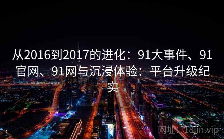 从2016到2017的进化：91大事件、91官网、91网与沉浸体验：平台升级纪实