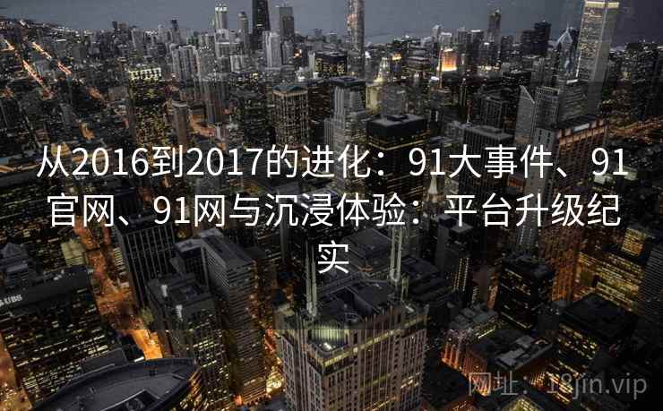 从2016到2017的进化:91大事件、91官网、91网与沉浸体验:平台升级纪实 从2016到2017的进化:91大事件、91官网、91网与沉浸体验:平台升级纪实