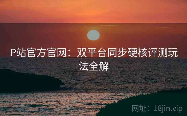 P站官方官网：双平台同步硬核评测玩法全解