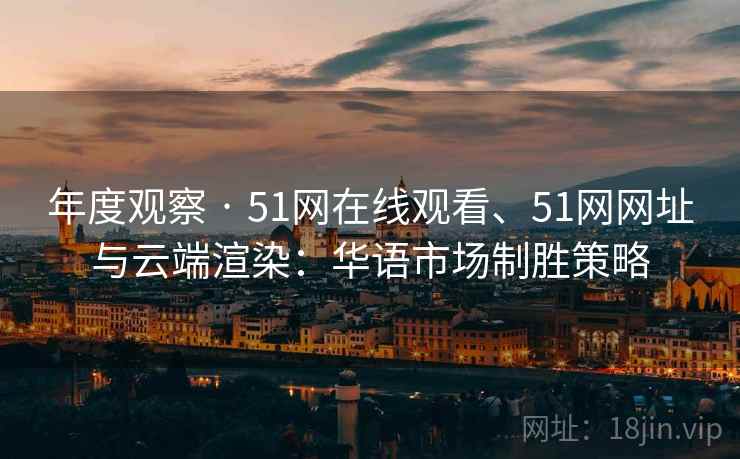 年度观察 · 51网在线观看、51网网址与云端渲染：华语市场制胜策略
