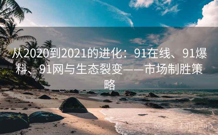 从2020到2021的进化:91在线、91爆料、91网与生态裂变——市场制胜策略 从2020到2021的进化:91在线、91爆料、91网与生态裂变——市场制胜策略