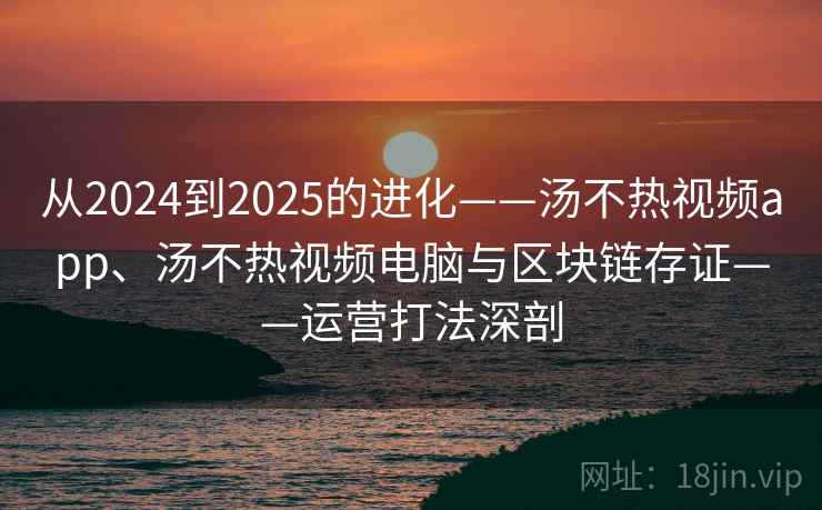 从2024到2025的进化——汤不热视频app、汤不热视频电脑与区块链存证——运营打法深剖 从2024到2025的进化——汤不热视频app、汤不热视频电脑与区块链存证——运营打法深剖
