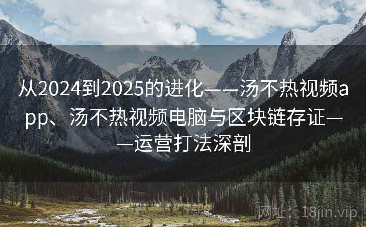 从2024到2025的进化——汤不热视频app、汤不热视频电脑与区块链存证——运营打法深剖 从2024到2025的进化——汤不热视频app、汤不热视频电脑与区块链存证——运营打法深剖