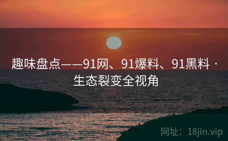 趣味盘点——91网、91爆料、91黑料 · 生态裂变全视角