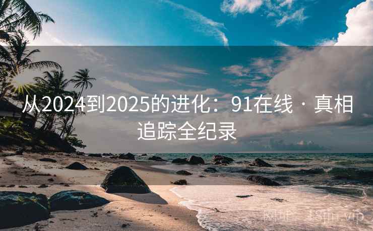从2024到2025的进化:91在线 · 真相追踪全纪录 从2024到2025的进化:91在线 · 真相追踪全纪录