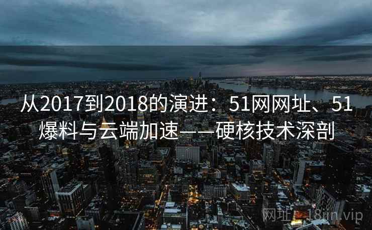 从2017到2018的演进：51网网址、51爆料与云端加速——硬核技术深剖