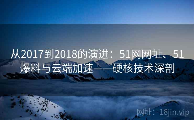 从2017到2018的演进：51网网址、51爆料与云端加速——硬核技术深剖