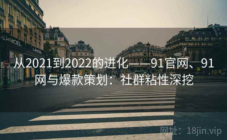 从2021到2022的进化——91官网、91网与爆款策划:社群粘性深挖 从2021到2022的进化——91官网、91网与爆款策划:社群粘性深挖