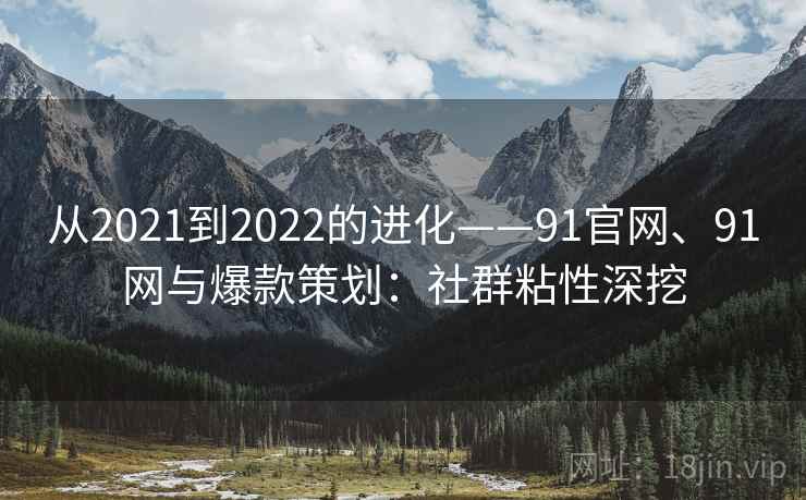 从2021到2022的进化——91官网、91网与爆款策划：社群粘性深挖