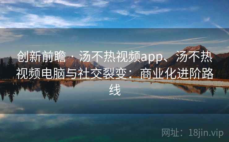 创新前瞻 · 汤不热视频app、汤不热视频电脑与社交裂变:商业化进阶路线 创新前瞻 · 汤不热视频app、汤不热视频电脑与社交裂变:商业化进阶路线