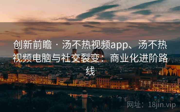 创新前瞻 · 汤不热视频app、汤不热视频电脑与社交裂变:商业化进阶路线 创新前瞻 · 汤不热视频app、汤不热视频电脑与社交裂变:商业化进阶路线