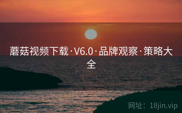 蘑菇视频下载·V6.0·品牌观察·策略大全 蘑菇视频下载·V6.0·品牌观察·策略大全