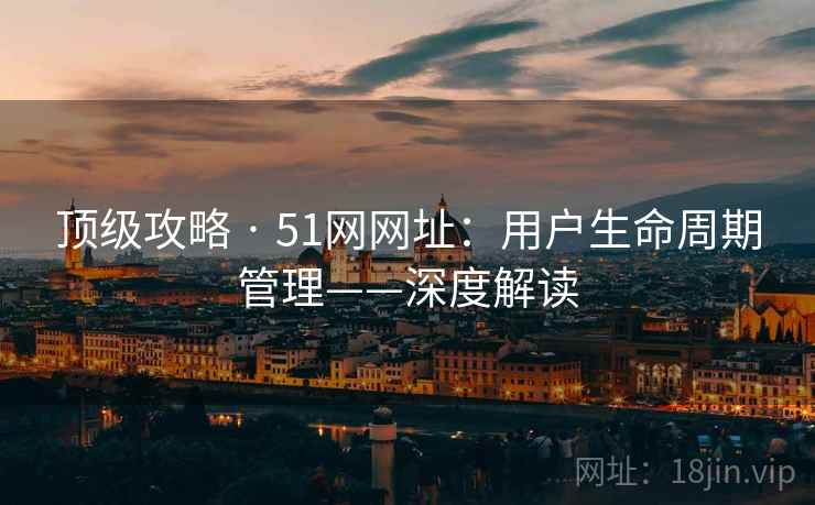 顶级攻略 · 51网网址:用户生命周期管理——深度解读 顶级攻略 · 51网网址:用户生命周期管理——深度解读