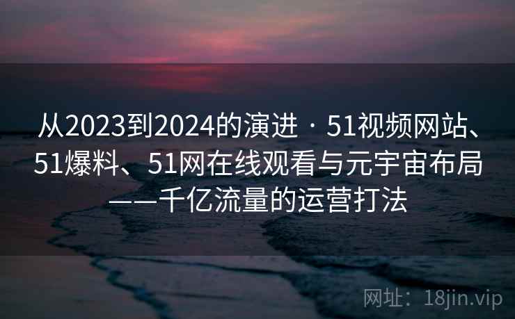 从2023到2024的演进 · 51视频网站、51爆料、51网在线观看与元宇宙布局——千亿流量的运营打法