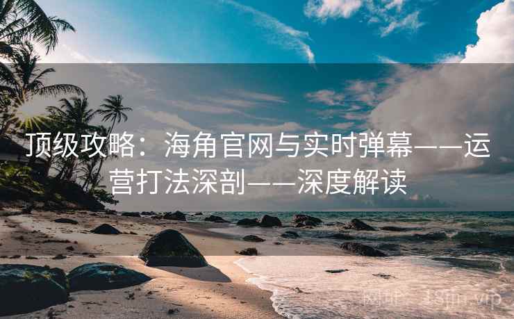 顶级攻略:海角官网与实时弹幕——运营打法深剖——深度解读 顶级攻略:海角官网与实时弹幕——运营打法深剖——深度解读