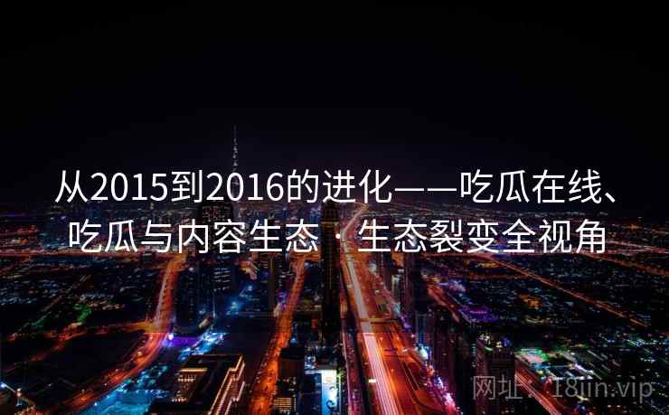 从2015到2016的进化——吃瓜在线、吃瓜与内容生态 · 生态裂变全视角 从2015到2016的进化——吃瓜在线、吃瓜与内容生态 · 生态裂变全视角