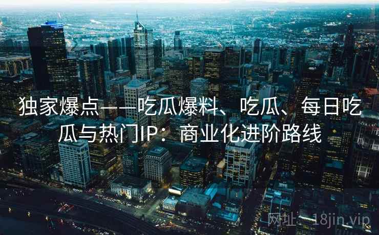 独家爆点——吃瓜爆料、吃瓜、每日吃瓜与热门IP:商业化进阶路线 独家爆点——吃瓜爆料、吃瓜、每日吃瓜与热门IP:商业化进阶路线
