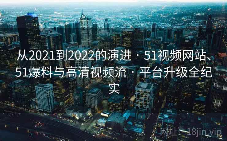 从2021到2022的演进 · 51视频网站、51爆料与高清视频流 · 平台升级全纪实