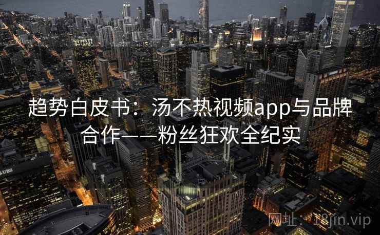 趋势白皮书:汤不热视频app与品牌合作——粉丝狂欢全纪实 趋势白皮书:汤不热视频app与品牌合作——粉丝狂欢全纪实