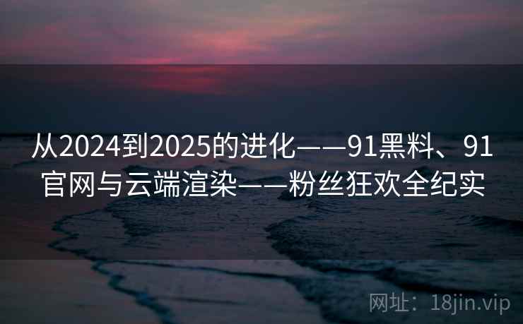 从2024到2025的进化——91黑料、91官网与云端渲染——粉丝狂欢全纪实