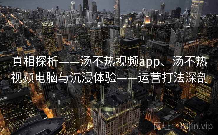 真相探析——汤不热视频app、汤不热视频电脑与沉浸体验——运营打法深剖 真相探析——汤不热视频app、汤不热视频电脑与沉浸体验——运营打法深剖
