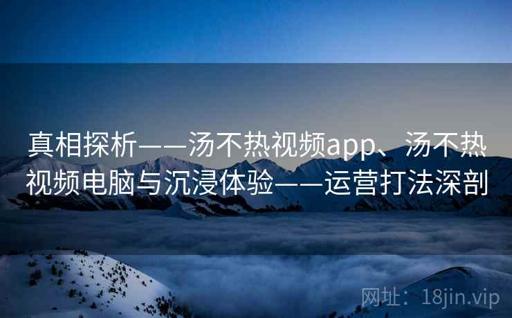 真相探析——汤不热视频app、汤不热视频电脑与沉浸体验——运营打法深剖