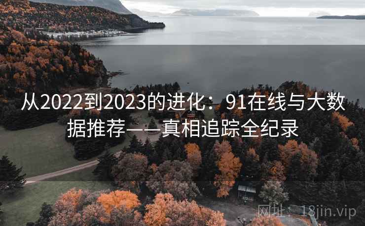 从2022到2023的进化:91在线与大数据推荐——真相追踪全纪录 从2022到2023的进化:91在线与大数据推荐——真相追踪全纪录