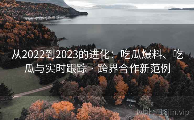 从2022到2023的进化:吃瓜爆料、吃瓜与实时跟踪 · 跨界合作新范例 从2022到2023的进化:吃瓜爆料、吃瓜与实时跟踪 · 跨界合作新范例