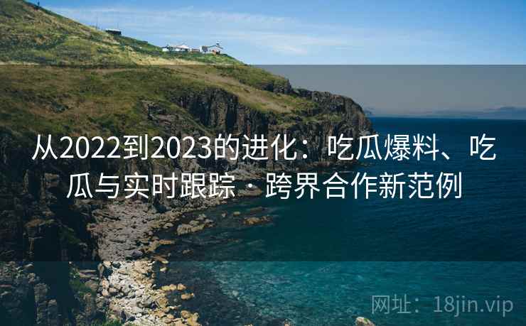从2022到2023的进化:吃瓜爆料、吃瓜与实时跟踪 · 跨界合作新范例 从2022到2023的进化:吃瓜爆料、吃瓜与实时跟踪 · 跨界合作新范例