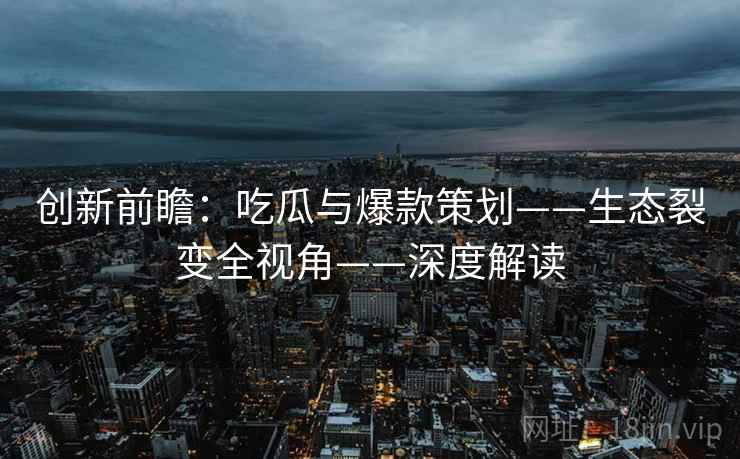 创新前瞻:吃瓜与爆款策划——生态裂变全视角——深度解读 创新前瞻:吃瓜与爆款策划——生态裂变全视角——深度解读