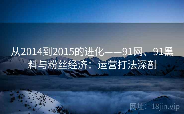 从2014到2015的进化——91网、91黑料与粉丝经济:运营打法深剖 从2014到2015的进化——91网、91黑料与粉丝经济:运营打法深剖