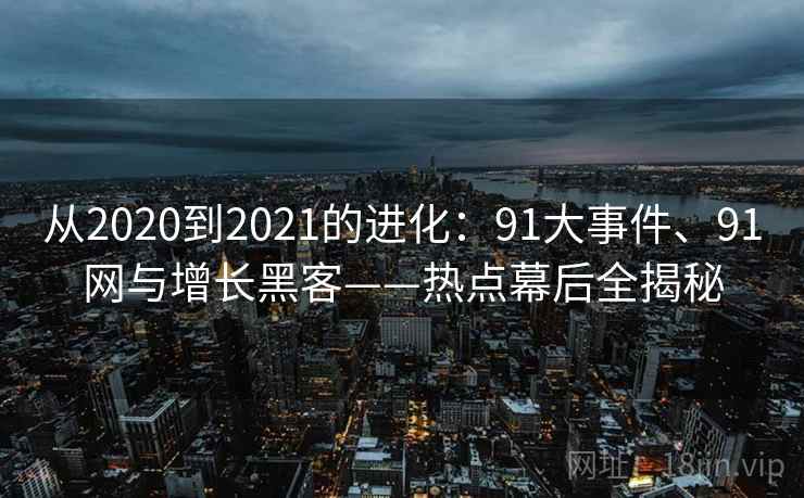 从2020到2021的进化：91大事件、91网与增长黑客——热点幕后全揭秘