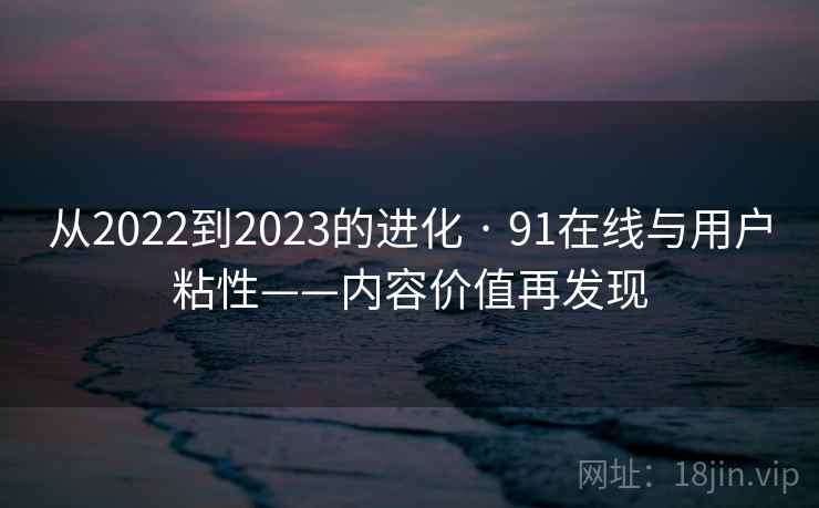 从2022到2023的进化 · 91在线与用户粘性——内容价值再发现