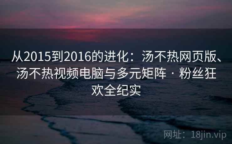从2015到2016的进化：汤不热网页版、汤不热视频电脑与多元矩阵 · 粉丝狂欢全纪实