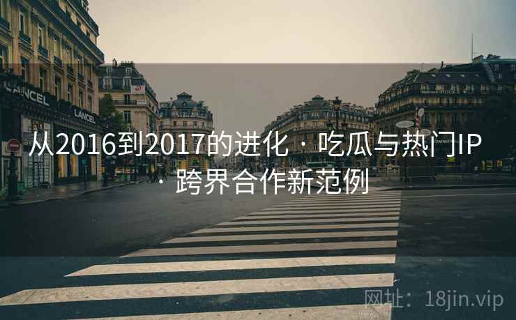 从2016到2017的进化 · 吃瓜与热门IP · 跨界合作新范例