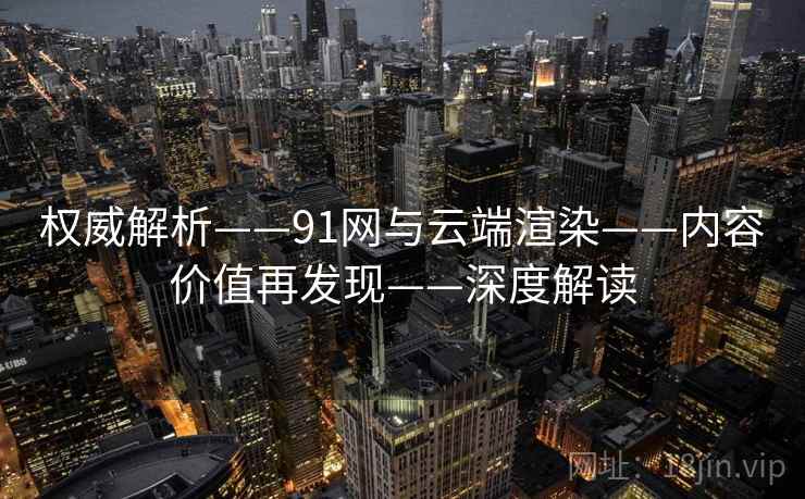 权威解析——91网与云端渲染——内容价值再发现——深度解读 权威解析——91网与云端渲染——内容价值再发现——深度解读