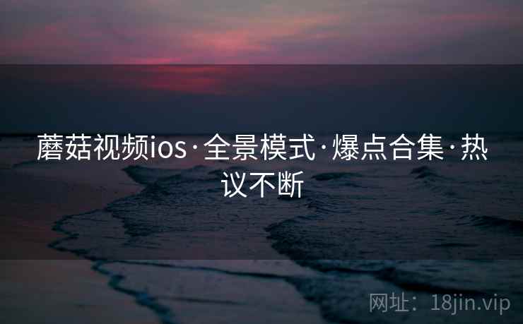 蘑菇视频ios·全景模式·爆点合集·热议不断