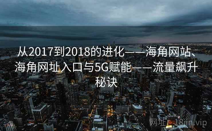 从2017到2018的进化——海角网站、海角网址入口与5G赋能——流量飙升秘诀