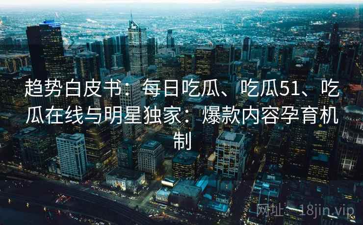 趋势白皮书：每日吃瓜、吃瓜51、吃瓜在线与明星独家：爆款内容孕育机制